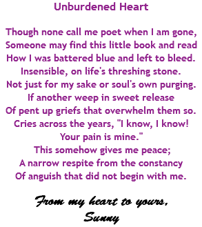 Unburdened Heart Though none call me poet when I am gone, Someone may find this little book and read How I was battered blue and left to bleed. Insensible, on life's threshing stone. Not just for my sake or soul's own purging. If another weep in sweet release Of pent up griefs that overwhelm them so. Cries across the years, "I know, I know! Your pain is mine." This somehow gives me peace; A narrow respite from the constancy Of anguish that did not begin with me. From my heart to yours, Sunny